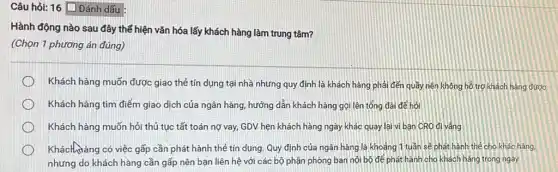 Câu hỏi: 16 Dân dấu :
Hành động nào sau đây thể hiện vǎn hóa lấy khách hàng làm trung tâm?
(Chọn 1 phương án đúng)
Khách hàng muốn được giao thẻ tín dụng tại nhà nhưng quy định là khách hàng phải đến quầy nên không hồ trợ khách hàng được
Khách hàng tìm điểm giao dịch của ngân hàng, hướng dẫn khách hàng gọi lên tống đài để hỏi
Khách hàng muốn hỏi thủ tục tất toán nợ vay, GDV hẹn khách hàng ngày khác quay lại vi bạn CRO đi vắng
Khách làng có việc gấp cần phát hành thẻ tín dụng. Quy định của ngân hàng là khoảng 1 tuần sẽ phát hành thẻ cho khác hàng,
nhưng do khách hàng cần gấp nên bạn liên hệ với các bộ phận phòng ban nội bộ để phát hành cho khách hàng trong ngày