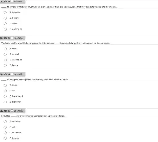 Câu hỏi: 17 L Đánh dấu :
__ its simplicity, this plan must take us over 5 years to train our astronauts so that they can safely complete the mission.
A. Besides
B. Despite
C. While
D. As long as
Câu hỏi: 18 __Đánh dấu :
The boss said he would take my promotion into account __ I successfully get the next contract for the company.
A. thus
B. as well
C. as long as
D. hence
Câu hỏi: 19 Đánh dấu :
__ we bought a package tour to Germany, it wouldn't break the bank.
A. Since
B. Yet
C. Because of
D. However
Câu hỏi: 20 Đánh dấu :
I doubted __ our environmental campaign can solve air pollution.
A. whether
B. yet
C. whenever
D. though
