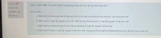 Câu hỏi 17
Chưa trả lời
Đạt điếm 1,00
P Đạt cơ
Câu 25: Đặc điểm của mặt trượt và phương trượt đối với vật rắn đơn tinh thể?
Select one:
a. Mặt trượt và phương trượt là tập hợp tất cả các mặt và phương trong cấu trúc của mạng tinh thể
b. Mặt trượt có mật độ nguyện tử là lớn nhất nhưng phương trượt có mật độ nguyên tử là nhỏ nhất
c. Mặt trượt và phương trượt là các mặt và phương có mật độ nguyên tử lớn nhất
d. Mặt trượt là mặt có mật độ nguyên tử là nhỏ nhất nhưng phương trượt là phương bất kỳ trong cấu trúc mạng tinh the