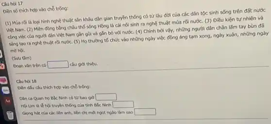 Câu hỏi 17
Điền số thích hợp vào chỗ trống:
(1) Múa rõilà loại hình nghệ thuật sân khấu dân gian truyền thống có từ lâu đời của các dân tộc sinh sống trên đất nước
Việt Nam. (2) Miền đồng bằng châu thố sông Hồng là cái nôi sinh ra nghệ thuật múa rối nước.(3) Điều kiện tự nhiên và
công việc của người dân Việt Nam gần gũi và gắn bó với nước. (4) Chính bởi vậy, những người dân chân lấm tay bùn đã
sáng tạo ra nghệ thuật rõi nước. (5)Họ thường tổ chức vào những ngày việc đồng áng tạm xong ngày xuân, những ngày
mở hội.
(Sưu tâm)
Doạn vǎn trên có square  câu giới thiệu.
Câu hói 18
Diền d5u câu thích hợp vào chỗ trống:
Dân ca Quan họ Bắc Ninh có tứ bao giờ square 
Hội Lim là le hội truyền thống của tỉnh Bắc Ninh square 
Giọng hát của các liền anh, liền chị mới ngọt ngào làm Sao square