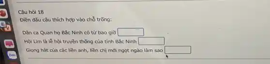 Câu hỏi 18
Điền dẫu câu thích hợp vào chỗ trống:
Dân ca Quan họ Bắc Ninh có từ bao giờ square 
Hội Lim là lễ hội truyền thống của tinh Bắc Ninh square 
Giọng hát của các liền anh, liền chị mới ngọt ngào làm sao square