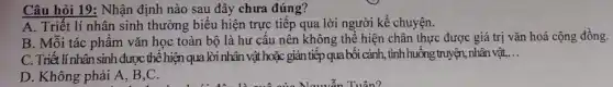 Câu hỏi 19: Nhận định nào sau đây chưa đúng?
A. Triết lí nhân sinh thường biểu hiện trực tiếp qua lời người kể chuyện.
B. Mỗi tác phâm vǎn học toàn bộ là hư câu nên không thể hiện chân thực được giá trị vǎn hoá cộng đồng.
C. Triết línhân sinh đượ:c thể hiện qua lời nhân vật hoặc gián tiếp qua bối cảnh, tình huống truyện , nhân vật, __
D. Không phải A B,C.