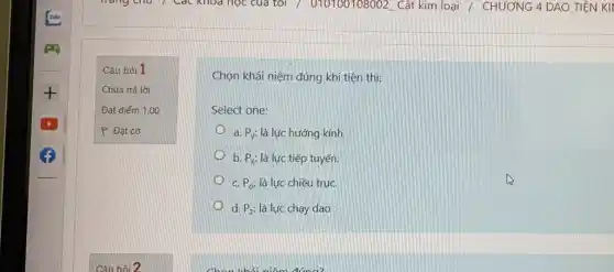 Câu hỏi 1
Chưa trả lời
Đạt điểm 1,00
P Đặt cờ
Chọn khái niệm đúng khi tiện thì:
Select one:
a. P_(y): là lực hướng kính.
b. P_(x): là lực tiếp tuyến.
C. P_(o): là lực chiều trụC.
d. P_(z) là lực chạy dao