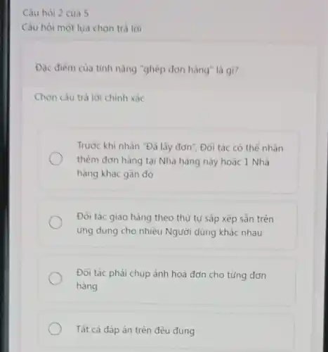 Câu hỏi 2 của 5
Câu hòi một lựa chọn trả lời
Đặc điểm của tinh nǎng "ghép đơn hàng là gi?
Chọn câu trả lời chính xác
Trước khi nhấn "Đà lấy đơn", Đối tác có thể nhân
thêm đơn hàng tại Nhà hàng này hoặc 1 Nhà
hàng khác gần đó
Đối tác giao hàng theo thứ tự sắp xếp sẵn trên
ứng dụng cho nhiều Người dùng khác nhau
Đối tác phải chụp ảnh hoá đơn cho từng đơn
hàng
Tất cả đáp án trên đều đúng