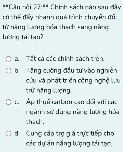 **Câu hỏi 2 sách nào sau đây
có thể đẩy nhanh quá trình chuyển đổi
từ nǎng lượng hóa thạch sang nǎng
lượng tái tạo?
a. Tất cả các chính sách trên.
b. Tǎng cường đầu tư vào nghiên
cứu và phát triến công nghệ lưu
trữ nǎng lượng.
C carbon cao đối với các
ngành sử dụng nǎng lượng hóa
thạch.
d. . Cung cấp trợ giá trực tiếp cho