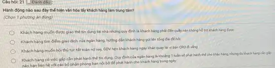 Câu hói: 21/Đánh dấu :
Hành động nào sau đây thế hiện vǎn hóa lấy khách hàng làm trung tâm?
(Chọn 1 phương án đúng)
Khách hàng muốn được giao thẻ tín dụng tại nhà nhưng quy định là khách hàng phải đến quầy nên không hồ trợ khách hàng được
Khách hàng tim điểm giao dịch của ngân hàng, hướng dẫn khách hàng gọi lên tổng đài để hỏi
Khách hàng muốn hỏi thủ tục tất toán nợ vay, GDV hẹn khách hàng ngày khác quay lại vì bạn CRO đi vàng
Khách hàng có việc gấp cần phát hành thẻ tín dụng. Quy định của ngân hàng là khoảng 1 tuần sẽ phát hành thể cho khác hàng, nhưng do khách hàng cần gấp
nên bạn liên hệ với các bộ phận phòng ban nội bộ để phát hành cho khách hàng trong ngày