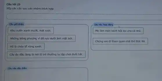 Câu hỏi 25
Xếp các câu sau vào nhóm thích hợp.
Câu giới thiêu
Câu nêu hoạt động
Khu vườn xanh mướt,mát rượi.
Mẹ làm món bánh bột lọc cho cả nhà.
Những bông phượng vi đỏ rực dưới ánh mặt trời.
Chúng em đi tham quan nhà thờ Đức Bà.
Hố là chúa tế rừng xanh.
Cây đa đầu làng là nơi lũ trẻ thường tụ tập chơi đuối bắt.
Câu nêu đặc điếm