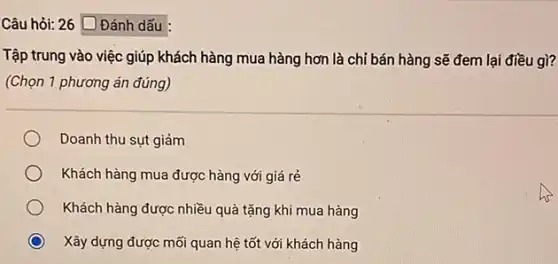 Câu hỏi: 26 Đánh dấu
Tập trung vào việc giúp khách hàng mua hàng hơn là chỉ bán hàng sẽ đem lại điều gì?
(Chọn 1 phương án đúng)
Doanh thu sụt giảm
Khách hàng mua được hàng với giá rẻ
Khách hàng được nhiều quà tặng khi mua hàng
Xây dựng được mối quan hệ tốt với khách hàng