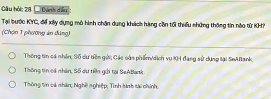 Câu hỏi: 28 Đánh dấu
Tại bước KYC, để xây dựng mô hình chân dung khách hàng cần tối thiếu những thông tin nào từ KH?
(Chọn 1 phương án đúng)
Thông tin cá nhân;Số dư tiền gửi;Các sản phẩm/dịch vụ KH đang sử dụng tại SeABank.
Thông tin cá nhân Số dư tiền gửi tại SeABank.
Thông tin cá nhân;Nghề nghiệp; Tình hình tài chính.