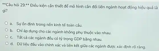 Câu hỏi 29:Điều kiện cần thiết để mô hình cân đối liên ngành hoạt động hiệu quả là
gì?
a. Sựổn định trong nền kinh tế toàn cầu.
b. Chỉ áp dụng cho các ngành không phụ thuộc vào nhau.
c. Tất cả các ngành đều có tỷ trọng GDP bằng nhau.
d. Dữ liệu đầu vào chính xác và liên kết giữa các ngành được xác định rõ ràng.