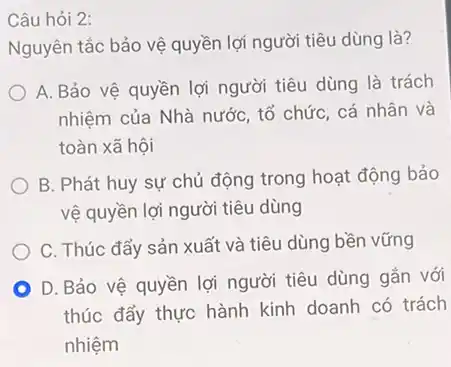 Câu hỏi 2:
Nguyên tắc bảo vệ quyền lợi người tiêu dùng là?
A. Bảo vệ quyền lợi người tiêu dùng là trách
nhiệm của Nhà nước tổ chức, cá nhân và
toàn xã hội
B. Phát huy sự chủ động trong hoạt động bảo
vệ quyền lợi người tiêu dùng
C. Thúc đẩy sản xuất và tiêu dùng bền vững
D. Bảo vệ quyền lợi người tiêu dùng gắn với
thúc đẩy thực hành kinh doanh có trách
nhiệm