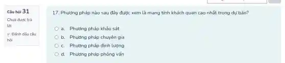 Câu hỏi 31
Chưa được trả
lời
P Đánh dấu câu
hỏi
17. Phương pháp nào sau đây được xem là mang tính khách quan cao nhất trong dự báo?
a. Phương pháp khảo sát
b. Phương pháp chuyên gia
c. Phương pháp định lượng
d. Phương pháp phỏng vấn