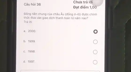 Câu hỏi 36
Đồng tiền chung của châu Âu (đồng ở-rô ) được chính
thức đưa vào giao dịch thanh toán từ nǎm nào?
Trả lời
a. 2000.
b. 1999.
c. 1998.
d. 1997.