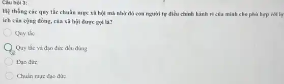 Câu hỏi 3:
Hệ thống các quy tắc chuẩn mực xã hội mà nhờ đó con người tự điều chỉnh hành vi của minh cho phù hợp với lợ
ích của cộng đồng của xã hội được gọi là?
Quy tắc
Quy tắc và đạo đức đều đúng
Đạo đức
Chuẩn mực đạo đức