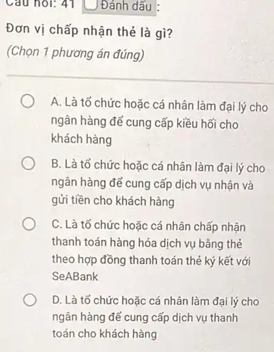 Câu hỏi: 41 Đánh dấu
Đơn vị chấp nhận thẻ là gì?
(Chọn 1 phương án đúng)
A. Là tổ chức hoặc cá nhân làm đại lý cho
ngân hàng để cung cấp kiều hối cho
khách hàng
B. Là tổ chức hoặc cá nhân làm đại lý cho
ngân hàng để cung cấp dịch vụ nhận và
gửi tiền cho khách hàng
C. Là tổ chức hoặc cá nhân chấp nhận
thanh toán hàng hóa dịch vụ bằng thẻ
theo hợp đồng thanh toán thẻ ký kết với
SeABank
D. Là tổ chức hoặc cá nhân làm đại lý cho