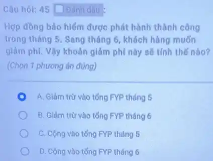 Câu hỏi: 45 Dánh dấu
Hợp đồng bảo hiểm được phát hành thành công
trong tháng 5. Sang tháng 6, khách hàng muốn
giảm phí. Vậy khoản giảm phí này sẽ tính thế nào?
(Chọn 1 phương án đúng)
A. Giảm trừ vào tổng FYP tháng 5
B. Giảm trừ vào tổng FYP tháng 6
C. Cộng vào tổng FYP tháng 5
D. Cộng vào tổng FYP tháng 6