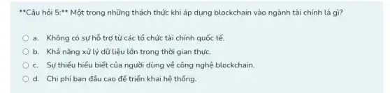 **Câu hỏi 5:* Một trong những thách thức khi áp dụng blockchain vào ngành tài chính là gì?
a. Không có sự hỗ trợ từ các tổ chức tài chính quốc tế.
b. Khả nǎng xử lý dữ liệu lớn trong thời gian thực.
c. Sư thiếu hiểu biết của người dùng về công nghệ blockchain.
d. Chi phí ban đầu cao để triển khai hệ thống.