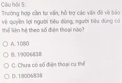 Câu hỏi 5:
Trường hợp cần tư vấn, hỗ trợ các vấn đề về bảo
vệ quyền lợi người tiêu dùng, người tiêu dùng có
thể liên hệ theo số điện thoại nào?
A. 1080
B. 19006838
C. Chưa có số điện thoại cụ thể
D. 18006838