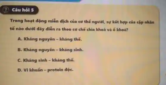 Câu hỏi 5
Trong hoạt động miền dịch của cơ thể người , sự kết hợp của cặp nhân
tố nào dưới đây diễn ra theo cơ chế chìa khoá và 6 khoá?
A. Kháng nguyên - kháng thế.
B. Kháng nguyên - kháng sinh.
C. Kháng sinh -kháng thế.
D. Vi khuẩn -protein dộC.