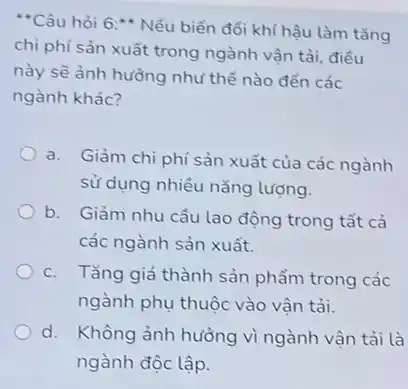 "Câu hỏi 6 :* Nếu biến đổi khí hậu làm tǎng
chi phí sản xuất trong ngành vận tải, điều
này sẽ ảnh hưởng như thế nào đến các
ngành khác?
a. Giảm chi phí sản xuất của các ngành
sử dụng nhiều nǎng lượng.
b. Giảm nhu cầu lao động trong tất cả
các ngành sản xuất.
c. Tǎng giá thành sản phẩm trong các
ngành phụ thuộc vào vận tải.
d. Không ảnh hưởng vì ngành vận tải là
ngành độc lập.