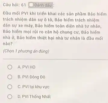 Câu hỏi: 61 Đánh dấu
Đầu mối PVI khi triển khai các sản phầm Bảo hiếm
trách nhiệm dân sự ô tô, Bảo hiểm trách nhiệm
dân sự xe máy Bảo hiểm toàn diện nhà tư nhân,
Bảo hiếm mọi rủi ro cǎn hộ chung cư, Bảo hiếm
nhà ở, Bảo hiếm thiệt hại nhà tư nhân là đầu mối
nào?
(Chọn 1 phương án đúng)
A. PVI HO
B. PVI Đông Đô
C. PVI tại khu vực
D. PVI Thống Nhất