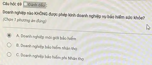 Câu hỏi: 69 Đánh dấu
Doanh nghiệp nào KHÔNG được phép kinh doanh nghiệp vụ bảo hiểm sức khỏe?
(Chọn 1 phương án đúng)
C
A. Doanh nghiệp môi giới bảo hiểm
B. Doanh nghiệp bảo hiểm nhân thọ
C. Doanh nghiệp bảo hiểm phi Nhân thọ