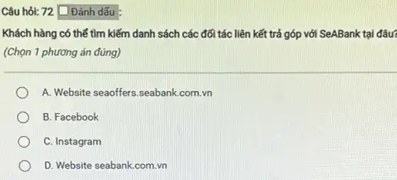 Câu hỏi: 72 [ Đánh dấu
Khách hàng có thể tìm kiếm danh sách các đối tác liên kết trả góp với SeABank tại đâu?
(Chọn 1 phương án đúng)
A. Website seaoffers .seabank.com.vn
B. Facebook
C. Instagram
D. Website seabank.com .vn