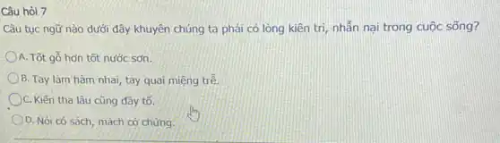 Câu hỏi 7
Câu tục ngữ nào dưới đây khuyên chúng ta phải có lòng kiên trị, nhẫn nại trong cuộc sống?
A. Tốt gỗ hơn tốt nước sơn.
B. Tay làm hàm nhai tay quai miệng trê
C. Kiến tha lâu cũng đây tố.
D. Nói có sách , mách có chứng.