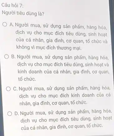 Câu hỏi 7:
Người tiêu dùng là?
A. Người mua, sử dụng sản phẩm, hàng hóa,
dịch vụ cho mục đích tiêu dùng, sinh hoạt
của cá nhân, gia đình, cơ quan, tổ chức và
không vì mục đích thương mại.
B. Người mua, sử dụng sản phẩm, hàng hóa,
dịch vụ cho mục đích tiêu dùng, sinh hoat và
kinh doanh của cá nhân, gia đình, cơ quan
tổ chứC.
C. Người mua, sử dụng sản phẩm, hàng hóa
dịch vụ cho mục đích kinh doanh của cá
nhân, gia đình, cơ quan, tổ chứC.
D. Người mua, sử dụng sản phẩm, hàng hóa,
dịch vụ cho mục đích tiêu dùng, sinh hoạt
của cá nhân, gia đình, cơ quan, tố chứC.