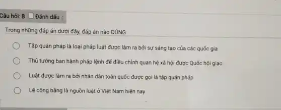 Câu hỏi: 8 [Đánh dấu :
Trong những đáp án dưới đây, đáp án nào ĐÚNG
Tập quán pháp là loại pháp luật được làm ra bởi sự sáng tạo của các quốc gia
Thủ tướng ban hành pháp lệnh để điều chỉnh quan hệ xã hội được Quốc hội giao
Luật được làm ra bởi nhân dân toàn quốc được gọi là tập quán pháp
Lẽ công bằng là nguồn luật ở Việt Nam hiện nay