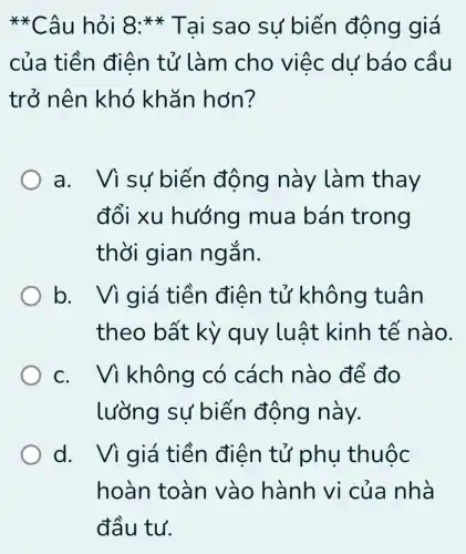 **Câu hỏi 8:** Tai sao sư biến động giá
của tiền điện tử làm cho việc dư báo cầu
trở nên khó khǎn hơn?
a. Vì sử biến động này làm thay
đổi xu hướng mua bán trong
thời gian ng ǎn.
b. Vì giá tiền điện tử không tuân
theo bất kỳ quy luật kinh tế nào.
c. Vì không có cách nà 0 để đo
lưỡng sự biến động này.
d. Vì giá tiền điện tử phụ thuộc
hoàn toàn vào hành vi của nhà