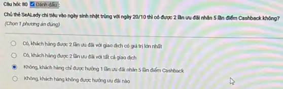 Câu hỏi: 80 Đánh dấu
Chủ thẻ SeALady chi tiêu vào ngày sinh nhột trùng với ngày 20/10 thì có được 2 lần ưu đãi nhân 5 lần điểm Cashback không?
(Chọn 1 phương án đúng)
Có, khách hàng được 2 lần ưu đãi với giao dịch có giá trị lớn nhất
Có, khách hàng được 2 lần ưu đãi với tất cả giao dịch
C Không, khách hàng chỉ được hưởng 1 lần ưu đãi nhân 5 lần điểm Cashback
Không, khách hàng không được hưởng ưu đãi nào