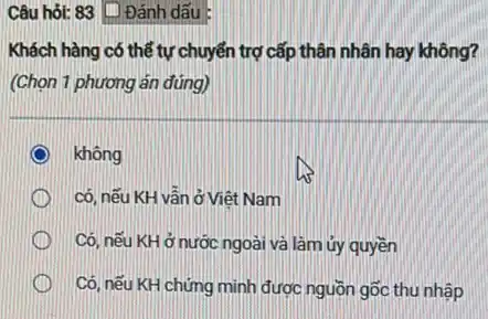 Câu hỏi: 83 [D Đánh dấu
Khách hàng có thể tự chuyển trợ cấp thân nhân hay không?
(Chọn 1 phương án đúng)
không
có, nếu KH vẫn ở Viêt Nam
Có, nếu KH ở nước ngoài và làm ủy quyền
Có, nếu KH chứng minh được nguồn gốc thu nhập