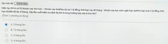 Câu hỏi: 86 Đánh dẫu
Hiện tại, KH A có 02 khoản vay như sau: - Khoản vay SeAFlex dưng 1 tỷ đồng.thời hạn vay 48 tháng - Khoản vay hạn mức ngân hạn SeAPro hạn mức 2 tỷ đồng, thời
hạn KUNN tối đa:9 tháng. Vậy tần suất kiểm tra định kỳ KH A trong trường hợp này là bao lâu?
(Chọn 1 phương án đüng)
C A 3thacute (a)ng/lgrave (a)n
B. 12thacute (a)ng/ddot (a)n
9thacute (a)ng/ddot (a)n
D. 6thacute (a)ng/ddot (a)n