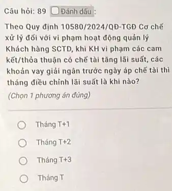 Câu hỏi: 89 Đánh dấu
Theo Quy định 10580/2024/0D TGĐ Cơ chế
xử lý đối với vi phạm hoạt động quản lý
Khách hàng SCTD, khi KH vi phạm các cam
kết/thỏa thuận có chế tài tǎng lãi suất . các
khoản vay giải ngân trước ngày áp chế tài thì
tháng điều chỉnh lãi suất là khi nào?
(Chọn 1 phương án đúng)
Tháng T+1
Tháng T+2
Tháng T+3
Tháng T