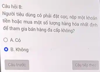 Câu hỏi 8:
Người tiêu dùng có phải đặt cọc, nộp một khoản
tiền hoặc mua một số lượng hàng hóa nhất định
để tham gia bán hàng đa cấp không?
A. Có
B. Không