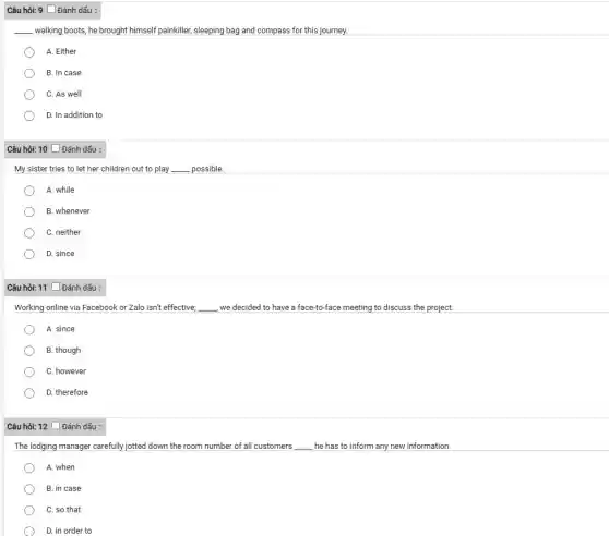 Câu hỏi: 9 [ Đánh dấu :
__ walking boots, he brought himself painkiller, sleeping bag and compass for this journey.
A. Either
B. In case
C. As well
D. In addition to
Câu hỏi: 10 Đánh dấu :
My sister tries to let her children out to play __ possible.
A. while
B. whenever
C. neither
D. since
Câu hỏi: 11 [Đánh dấu :
Working online via Facebook or Zalo isn't effective; __ , we decided to have a face-to-face meeting to discuss the project.
A. since
B. though
C. however
D. therefore
Câu hỏi: 12 [ Đánh dấu :
The lodging manager carefully jotted down the room number of all customers __ , he has to inform any new information.
A. when
B. in case
C. so that
D. in order to