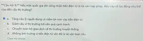 "Câu hỏi 9:* Nếu một quốc gia lớn công nhận tiền điện tử là tài sản hợp pháp, điều này sẽ tác động như thế
nào đến cầu thị trường?
a. Tǎng câu vì người dùng có niềm tin hơn vào tiền điện tử.
b. Giảm câu vì thị trường trở nên quá cạnh tranh.
c. Chuyển toàn bộ giao dịch về thị trường truyền thống
d. Không ảnh hưởng vì tiên điện tử vốn đã là tài sản toàn cấu.
Clear my choice