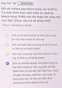 Câu hỏi: 90 DĐánh dấu
Đối với trường hợp khách hàng vay SeAPro,
Tại thời điểm thực hiện kiểm tra định kỳ
khách hàng, ĐVKD cần thu thập ảnh chụp nào
sau đây? (Chọn câu trả lời đúng nhất)
(Chọn 1 phương án đúng)
Ánh cơ sở kinh doanh và Ánh hiện trạng
tài sản hình thành từ vốn vay
Ánh noi triến khai phương án kinh doanh
và Ánh cơ sở kinh doanh
Ánh hiện trạng tài sản hình thành từ vốn
vay và Ánh cơ sở kinh doanh
Ánh cơ sở kinh doanh, Ánh hiện trạng tài
sản hình thành từ vốn vay (nếu tại thời
điếm kiếm tra tài sản vẫn hiện hữu,chưa
chuyến nhượng, xuất bán , sản xuất, sử
dụng toàn bộ) và Ánh nơi triến khai
phương án kinh doanh (nếu có)