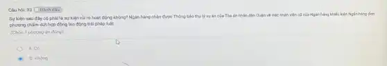 Câu hỏi: 93 Đánh dǎu :
Sự kiện sau đây có phải là sự kiện rủi ro hoạt động không? Ngân hàng nhận được Thông báo thụ lý vụ án của Tòa
án nhân dân Quận về việc nhân viên cũ của Ngân hàng khiếu kiện Ngân hàng đơn
phương chấm dứt hợp đồng lao động trái pháp luật
(Chọn 1 phương án đúng)
A. Có
C B. Không