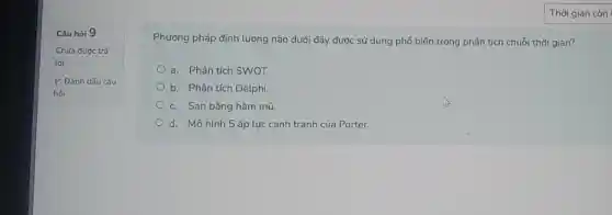 Câu hỏi 9
Chua đưoc trả
lời
P Đảnh dấu câu
hỏi
Phương pháp định lượng nào dưới đây được sử dụng phổ biến trong phân tích chuỗi thời gian?
a. Phân tích SWOT
b. Phân tích Delphi
c. San bằng hàm mũ.
d. Mô hình 5 áp lực cạnh tranh của Porter.