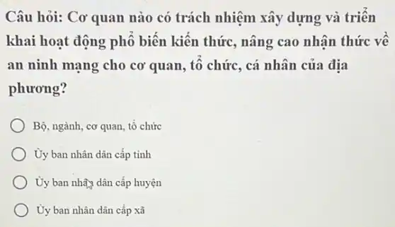 Câu hỏi: Cơ quan nào có trách nhiệm xây dựng và triên
khai hoạt động phố biến kiến thức, nâng cao nhân thức vê
an ninh mạng cho cơ quan, tô chức , cá nhân của địa
phương?
Bộ, ngành, cơ quan , tô chức
Ủy ban nhân dân cấp tinh
Ủy ban nhây dân cấp huyện
Ủy ban nhân dân cấp xã