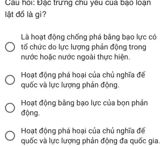 Câu hỏi: Đặc trưng chủ yêu của bạo loạn
lật đổ là gì?
Là hoạt động chống phá bằng bạo lực có
tổ chức do lực lượng phản động trong
nước hoặc nước ngoài thực hiện.
Hoạt động phá hoại của chủ nghĩa đế
quốc và lực lượng phản động.
Hoạt động bằng bạo lực của bọn phản
động.
Hoạt động phá hoại của chủ nghĩa đế
quốc và lực lượng phản động đa quốc gia.