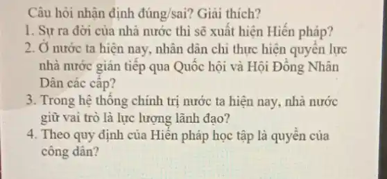 Câu hỏi nhận định dacute (u)ng/sai ? Giải thích?
1. Sự ra đờời của nhà nước thì sẽ xuất hiện Hiến pháp?
2. Ở nước ta hiện nay, nhân dân chi thực hiện quyên lực
nhà nước gián tiếp qua Quốc hội và Hội Đông Nhân
Dân các cấp?
3. Trong hệ thông chính trị nước ta hiện nay, nhà nước
giữ vai trò là lực lượng lãnh đạo?
4. Theo quy định của Hiên pháp học tập là quyên của
công dân?