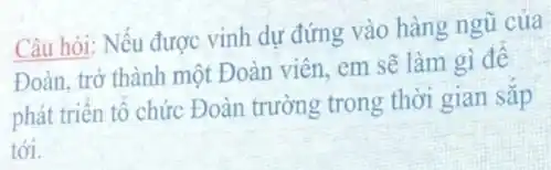 Câu hỏi: Nếu được vinh dự đứng vào hàng ngũ của
Đoàn, trở thành một Đoàn viên, em sẽ làm gì đê
phát triển tổ chức Đoàn trường trong thời gian sǎp
tới.