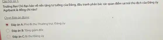 Câu hỏi số 1;
Trường Ban Chi đạo bảo về nền tảng tư tưởng của Đảng, đấu tranh phản bác các quan điểm sai trái thù địch của Đảng ủy
Agribank là đồng chí nào?
Chọn Đáp án đúng:
C Đáp án A: Phó Bí thư Thường trực Đảng ủy
Đáp án B: Tổng giám đốc
Đáp án C: Bí thư Đảng ủy