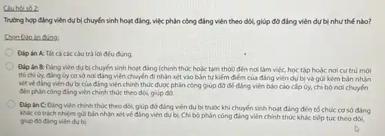 Câu hỏi số 2;
Trường hợp đảng viên dự bị chuyển sinh hoạt đảng, việc phân công đảng viên theo dõi, giúp đỡ đảng viên dự bị như thế nào?
Chọn Đáp án đúng;
Đáp án A: Tất cả các câu trả lời đều đúng.
Đáp án B: Đảng viên dự bị chuyển sinh hoạt đảng (chính thức hoặc tạm thời) đến nơi làm việc, học tập hoặc nơi cư trú mới
thì chi ủy, đảng ủy cơ sở nơi đảng viên chuyển đi nhận xét vào bản tự kiểm điểm của đảng viên dự bị và gửi kèm bản nhận
xét vé đàng viên dụ bị của đảng viên chính thức được phân công giúp đỡ để đảng viên báo cáo cấp ủy, chi bộ nơi chuyển
đến phân công đảng viên chính thức theo dõi, giúp đỡ
Đáp án C: Đảng viên chính thức theo dõi, giúp đỡ đảng viên dự bị trước khi chuyển sinh hoạt đảng đến tổ chức cơ sở đảng
khác có trách nhiệm gửi bản nhận xét về đảng viên dự bị. Chi bộ phân công đảng viên chính thức khác tiếp tục theo dõi,
giúp đỡ đảng viên dưbi