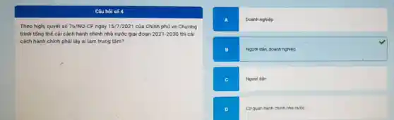 Câu hỏi số 4
Theo Nghị quyết số 76/NQ -CP ngày 15/7/2021 của Chính phủ về Chương
trình tổng thế cái cách hành chính nhà nước giai đoạn 2021-2030 thì cải
cách hành chính phải lấy ai làm trung tâm?
A	Doanh nghiệp
B	Người dân, doanh nghiệp
c	Người dân
Cơ quan hành chính nhà nước