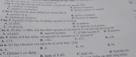 Câu hỏi thí sinh chi chọn một phương án
nghiệm nhiêu phương ǎn lựa chọn. Thi sincting
Câu 1. Các hạt câu tạo nên hạt nhân của hầu hết các nguyên từ là
A. electron và neutron
B. proton và neutron
C. neutron và electron.
D. electron, proton và neutron
Câu 2. Nguyên tử chứa những hạt mang điện là
A. proton và a.
B. proton và neutron
C. proton và electron.
D. electron và neutron
Câu 3. Nguyên tố hóa học là những nguyên tử có cùng
A. số khôi.
B. số neutron.
C. số proton.
D. số neutron và số proton
Câu 4. Sô đơn vị điện tích hạt nhân nguyên tử (kí hiệu là Z) của một nguyên tố gọi là
D. số neutron.
A.số khôi.
C. số hiệu nguyền tử.
B. nguyên tử khôi.
âu 5. Điện tích hạt nhân của nguyên tử chlorine có 17 electron là
D. +18
A. +15
B. +16
C. +17
iu 6. Số hạt electron của nguyên tử có kí kiệu :0 là
C. 10.
D. 14.
1.8.
B. 6.
17. Orbital s có dạng
trình li
B. hình số 8 nối.
C. hình cầu.
D. hình bầu dụC.
hượt chiếm các mức nǎng lượng
11
i