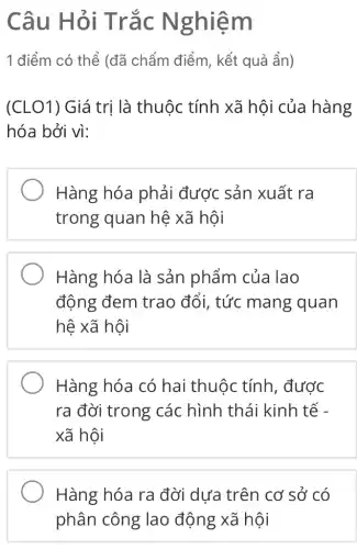 Câu Hỏi Trắc N ghiem
1 điểm có thể (đã chấm điểm , kết quả ẩn)
(CLO1) Giá trị là thuộc tính xã hội của hàng
hóa bởi vì:
Hàng hóa phải được sản xuất ra
trong quan hệ xã hội
Hàng hóa là sản phẩm của lao
động đem trao đổi, tức mang quan
hệ xã hội
Hàng hóa có hai thuộc tính , được
ra đời trong các hình thái kinh tế -
xã hội
Hàng hóa ra đời dưa trên cơ sở có
phân công lao động xã hội